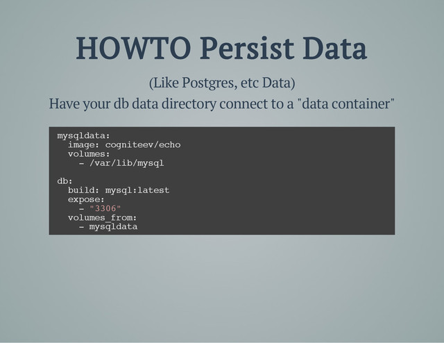 HOWTO Persist Data
(Like Postgres, etc Data)
Have your db data directory connect to a "data container"
m
y
s
q
l
d
a
t
a
:
i
m
a
g
e
: c
o
g
n
i
t
e
e
v
/
e
c
h
o
v
o
l
u
m
e
s
:
- /
v
a
r
/
l
i
b
/
m
y
s
q
l
d
b
:
b
u
i
l
d
: m
y
s
q
l
:
l
a
t
e
s
t
e
x
p
o
s
e
:
- "
3
3
0
6
"
v
o
l
u
m
e
s
_
f
r
o
m
:
- m
y
s
q
l
d
a
t
a
