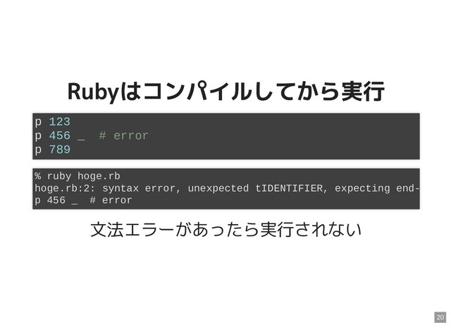 Rubyはコンパイルしてから実行
Rubyはコンパイルしてから実行
文法エラーがあったら実行されない
p 123
p 456 _ # error
p 789
% ruby hoge.rb
hoge.rb:2: syntax error, unexpected tIDENTIFIER, expecting end-
p 456 _ # error
20
