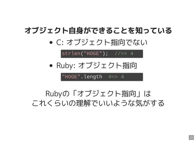 オブジェクト自身ができることを知っている
オブジェクト自身ができることを知っている
C: オブジェクト指向でない
Ruby: オブジェクト指向
Rubyの「オブジェクト指向」は
これくらいの理解でいいような気がする
strlen("HOGE"); //=> 4
"HOGE".length #=> 4
23
