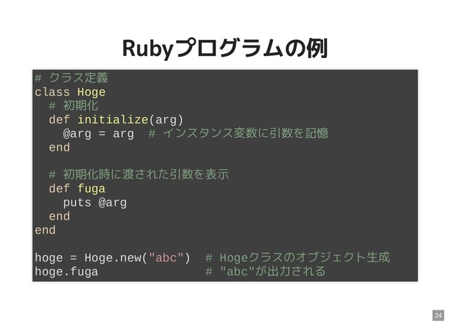 Rubyプログラムの例
Rubyプログラムの例
# クラス定義
class Hoge
# 初期化
def initialize(arg)
@arg = arg # インスタンス変数に引数を記憶
end
# 初期化時に渡された引数を表示
def fuga
puts @arg
end
end
hoge = Hoge.new("abc") # Hogeクラスのオブジェクト生成
hoge.fuga # "abc"が出力される
24
