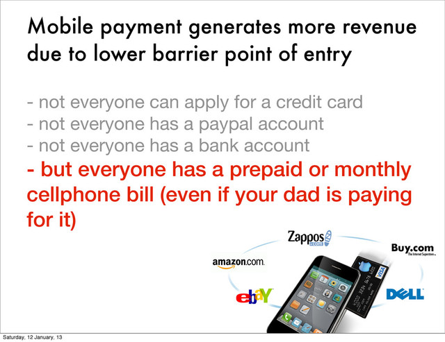 Mobile payment generates more revenue
due to lower barrier point of entry
- not everyone can apply for a credit card
- not everyone has a paypal account
- not everyone has a bank account
- but everyone has a prepaid or monthly
cellphone bill (even if your dad is paying
for it)
Saturday, 12 January, 13
