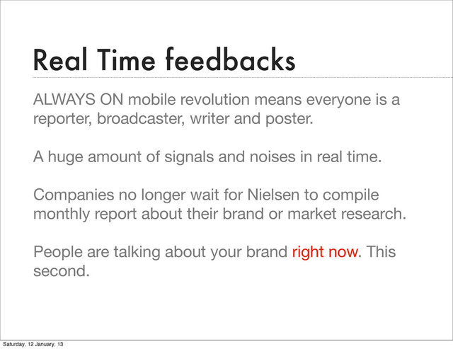 Real Time feedbacks
ALWAYS ON mobile revolution means everyone is a
reporter, broadcaster, writer and poster.
A huge amount of signals and noises in real time.
Companies no longer wait for Nielsen to compile
monthly report about their brand or market research.
People are talking about your brand right now. This
second.
Saturday, 12 January, 13
