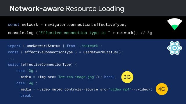 const network = navigator.connection.effectiveType;
console.log ("Effective connection type is " + network); // 3g
Network-aware Resource Loading
import { useNetworkStatus } from './network';
const { effectiveConnectionType } = useNetworkStatus();
...
switch(effectiveConnectionType) {
case '3g':
media = <img src="low-res-image.jpg">; break;
case '4g':
media = ;
break;
