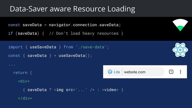 const saveData = navigator.connection.saveData;
if (saveData) { // Don’t load heavy resources }
Data-Saver aware Resource Loading
import { useSaveData } from './save-data';
const { saveData } = useSaveData();
...
return (
<div>
{ saveData ? <img src="..."> :  }
</div>
