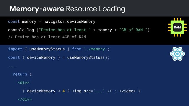 const memory = navigator.deviceMemory
console.log ("Device has at least " + memory + "GB of RAM.")
// Device has at least 4GB of RAM
Memory-aware Resource Loading
import { useMemoryStatus } from './memory';
const { deviceMemory } = useMemoryStatus();
...
return (
<div>
{ deviceMemory < 4 ? <img src="..."> :  }
</div>
