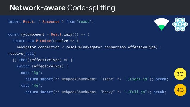 Network-aware Code-splitting
import React, { Suspense } from 'react';
const myComponent = React.lazy(() => {
return new Promise(resolve => {
navigator.connection ? resolve(navigator.connection.effectiveType) :
resolve(null)
}).then((effectiveType) => {
switch (effectiveType) {
case "3g":
return import(/* webpackChunkName: "light" */ "./Light.js"); break;
case "4g":
return import(/* webpackChunkName: "heavy" */ "./Full.js"); break;
