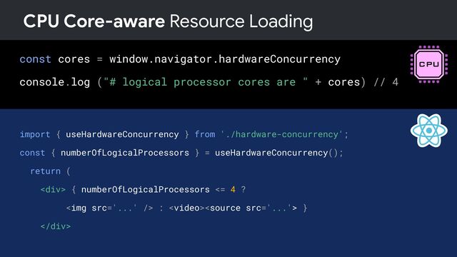 const cores = window.navigator.hardwareConcurrency
console.log ("# logical processor cores are " + cores) // 4
CPU Core-aware Resource Loading
import { useHardwareConcurrency } from './hardware-concurrency';
const { numberOfLogicalProcessors } = useHardwareConcurrency();
return (
<div> { numberOfLogicalProcessors <= 4 ?
<img src="..."> :  }
</div>
