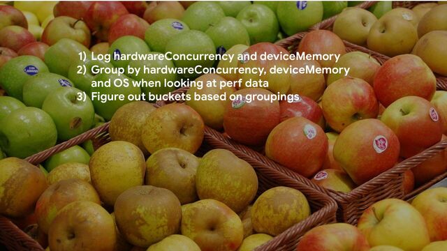 1) Log hardwareConcurrency and deviceMemory
2) Group by hardwareConcurrency, deviceMemory
and OS when looking at perf data
3) Figure out buckets based on groupings
