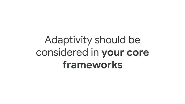 Adaptivity should be
considered in your core
frameworks
