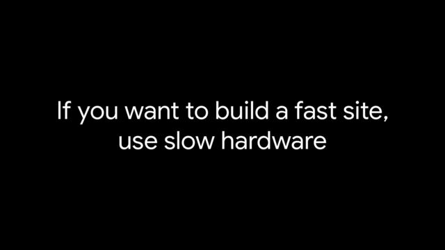 If you want to build a fast site,
use slow hardware
