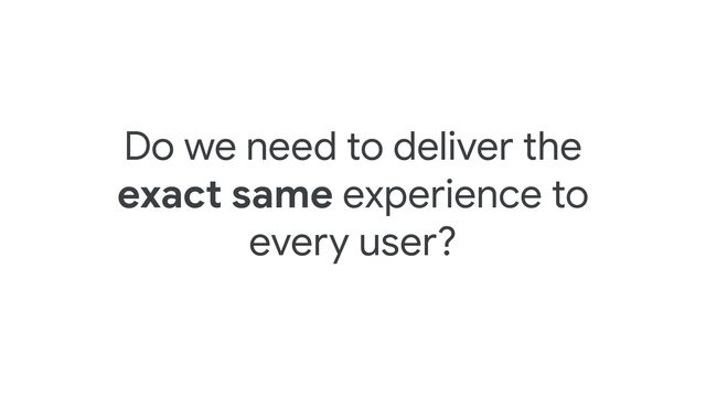 Do we need to deliver the
exact same experience to
every user?

