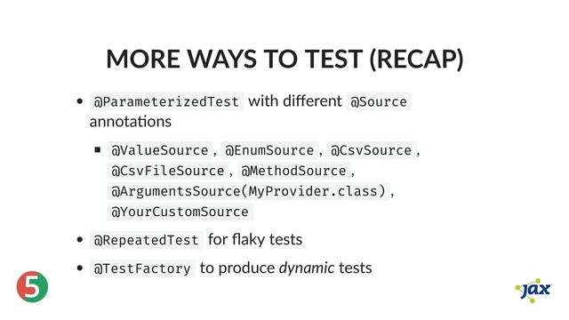 ®
5
MORE WAYS TO TEST (RECAP)
@ParameterizedTest with diﬀerent @Source
annota ons
@ValueSource , @EnumSource , @CsvSource ,
@CsvFileSource , @MethodSource ,
@ArgumentsSource(MyProvider.class) ,
@YourCustomSource
@RepeatedTest for ﬂaky tests
@TestFactory to produce dynamic tests
