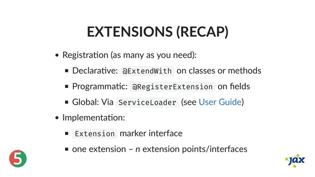 ®
5
EXTENSIONS (RECAP)
Registra on (as many as you need):
Declara ve: @ExtendWith on classes or methods
Programma c: @RegisterExtension on ﬁelds
Global: Via ServiceLoader (see )
Implementa on:
Extension marker interface
one extension – n extension points/interfaces
User Guide
