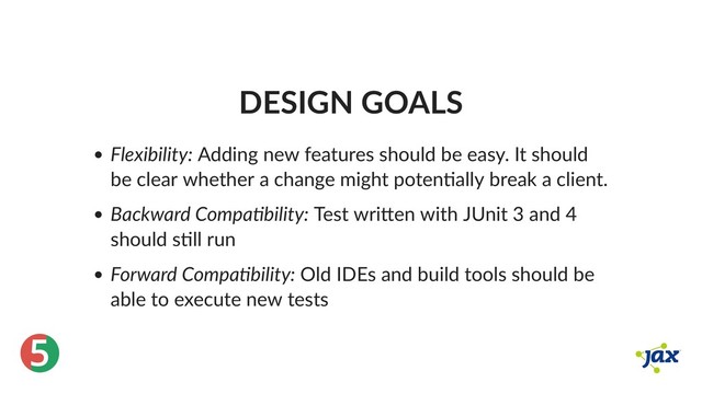 ®
5
DESIGN GOALS
Flexibility: Adding new features should be easy. It should
be clear whether a change might poten ally break a client.
Backward Compa bility: Test wri en with JUnit 3 and 4
should s ll run
Forward Compa bility: Old IDEs and build tools should be
able to execute new tests
