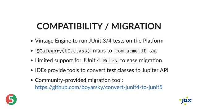 ®
5
COMPATIBILITY / MIGRATION
Vintage Engine to run JUnit 3/4 tests on the Pla orm
@Category(UI.class) maps to com.acme.UI tag
Limited support for JUnit 4 Rules to ease migra on
IDEs provide tools to convert test classes to Jupiter API
Community‑provided migra on tool:
h ps:/
/github.com/boyarsky/convert‑junit4‑to‑junit5
