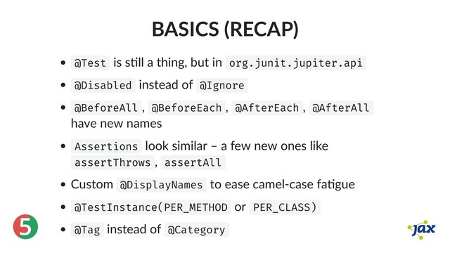 ®
5
BASICS (RECAP)
@Test is s ll a thing, but in org.junit.jupiter.api
@Disabled instead of @Ignore
@BeforeAll , @BeforeEach , @AfterEach , @AfterAll
have new names
Assertions look similar – a few new ones like
assertThrows , assertAll
Custom @DisplayNames to ease camel‑case fa gue
@TestInstance(PER_METHOD or PER_CLASS)
@Tag instead of @Category
