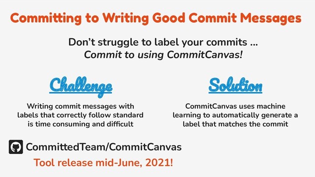 Committing to Writing Good Commit Messages
Challenge
Writing commit messages with
labels that correctly follow standard
is time consuming and difﬁcult
Solution
CommitCanvas uses machine
learning to automatically generate a
label that matches the commit
Don’t struggle to label your commits ...
Commit to using CommitCanvas!
CommittedTeam/CommitCanvas
Tool release mid-June, 2021!
