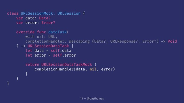 class URLSessionMock: URLSession {
var data: Data?
var error: Error?
override func dataTask(
with url: URL,
completionHandler: @escaping (Data?, URLResponse?, Error?) -> Void
) -> URLSessionDataTask {
let data = self.data
let error = self.error
return URLSessionDataTaskMock {
completionHandler(data, nil, error)
}
}
}
13 — @basthomas

