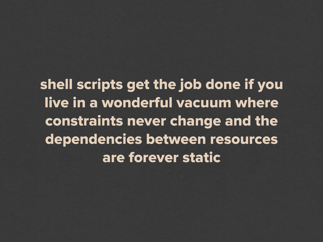 shell scripts get the job done if you
live in a wonderful vacuum where
constraints never change and the
dependencies between resources
are forever static
