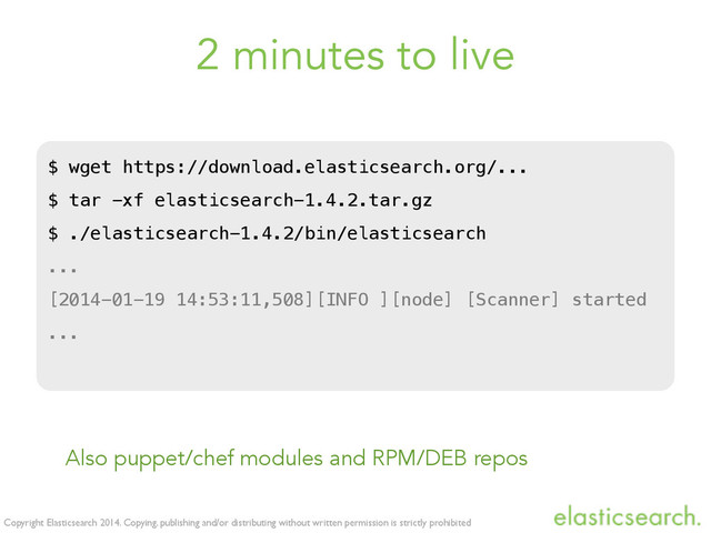 Copyright Elasticsearch 2014. Copying, publishing and/or distributing without written permission is strictly prohibited
2 minutes to live
$ wget https://download.elasticsearch.org/...
$ tar -xf elasticsearch-1.4.2.tar.gz
$ ./elasticsearch-1.4.2/bin/elasticsearch
...
[2014-01-19 14:53:11,508][INFO ][node] [Scanner] started
...
Also puppet/chef modules and RPM/DEB repos
