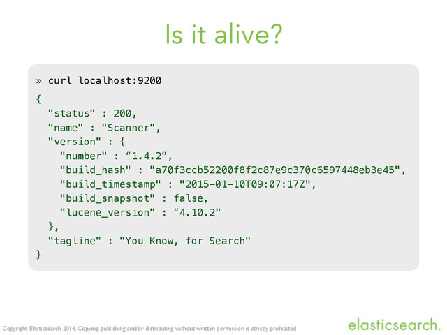 Copyright Elasticsearch 2014. Copying, publishing and/or distributing without written permission is strictly prohibited
Is it alive?
» curl localhost:9200
{
"status" : 200,
"name" : "Scanner",
"version" : {
"number" : “1.4.2",
"build_hash" : "a70f3ccb52200f8f2c87e9c370c6597448eb3e45",
"build_timestamp" : "2015-01-10T09:07:17Z",
"build_snapshot" : false,
"lucene_version" : “4.10.2"
},
"tagline" : "You Know, for Search"
}
