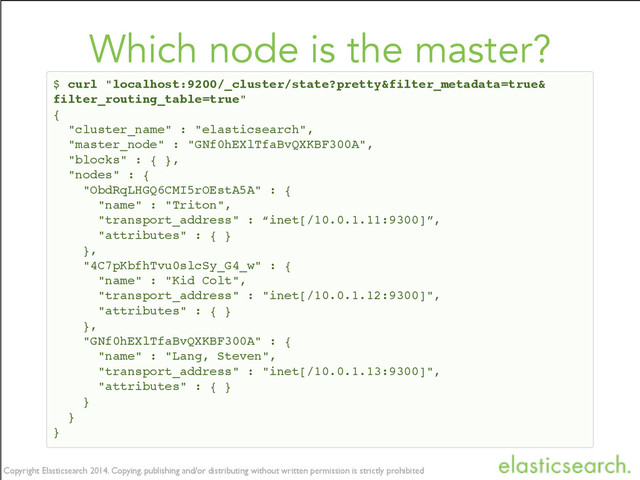 Copyright Elasticsearch 2014. Copying, publishing and/or distributing without written permission is strictly prohibited
Copyright Elasticsearch 2014. Copying, publishing and/or distributing without written permission is strictly prohibited
Which node is the master?
$ curl "localhost:9200/_cluster/state?pretty&filter_metadata=true&
filter_routing_table=true"
{
"cluster_name" : "elasticsearch",
"master_node" : "GNf0hEXlTfaBvQXKBF300A",
"blocks" : { },
"nodes" : {
"ObdRqLHGQ6CMI5rOEstA5A" : {
"name" : "Triton",
"transport_address" : “inet[/10.0.1.11:9300]”,
"attributes" : { }
},
"4C7pKbfhTvu0slcSy_G4_w" : {
"name" : "Kid Colt",
"transport_address" : "inet[/10.0.1.12:9300]",
"attributes" : { }
},
"GNf0hEXlTfaBvQXKBF300A" : {
"name" : "Lang, Steven",
"transport_address" : "inet[/10.0.1.13:9300]",
"attributes" : { }
}
}
}
