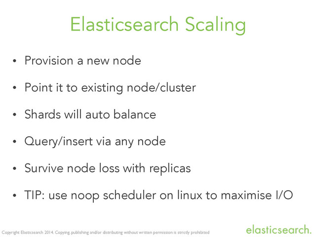 Copyright Elasticsearch 2014. Copying, publishing and/or distributing without written permission is strictly prohibited
Elasticsearch Scaling
• Provision a new node
• Point it to existing node/cluster
• Shards will auto balance
• Query/insert via any node
• Survive node loss with replicas
• TIP: use noop scheduler on linux to maximise I/O
