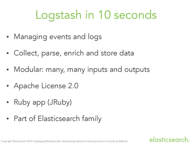 Copyright Elasticsearch 2014. Copying, publishing and/or distributing without written permission is strictly prohibited
Logstash in 10 seconds
• Managing events and logs
• Collect, parse, enrich and store data
• Modular: many, many inputs and outputs
• Apache License 2.0
• Ruby app (JRuby)
• Part of Elasticsearch family
