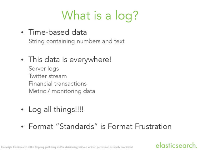 Copyright Elasticsearch 2014. Copying, publishing and/or distributing without written permission is strictly prohibited
What is a log?
• Time-based data
String containing numbers and text
• This data is everywhere!
Server logs
Twitter stream
Financial transactions
Metric / monitoring data
• Log all things!!!!
• Format “Standards” is Format Frustration
