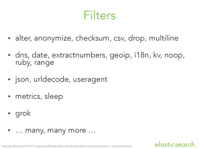 Copyright Elasticsearch 2015. Copying, publishing and/or distributing without written permission is strictly prohibited
Filters
• alter, anonymize, checksum, csv, drop, multiline
• dns, date, extractnumbers, geoip, i18n, kv, noop,
ruby, range
• json, urldecode, useragent
• metrics, sleep
• grok
• … many, many more …
