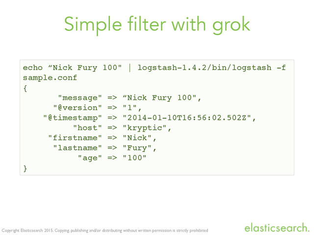 Copyright Elasticsearch 2015. Copying, publishing and/or distributing without written permission is strictly prohibited
Simple filter with grok
echo “Nick Fury 100" | logstash-1.4.2/bin/logstash -f
sample.conf
{
"message" => “Nick Fury 100",
"@version" => "1",
"@timestamp" => "2014-01-10T16:56:02.502Z",
"host" => "kryptic",
"firstname" => "Nick",
"lastname" => "Fury",
"age" => "100"
}
