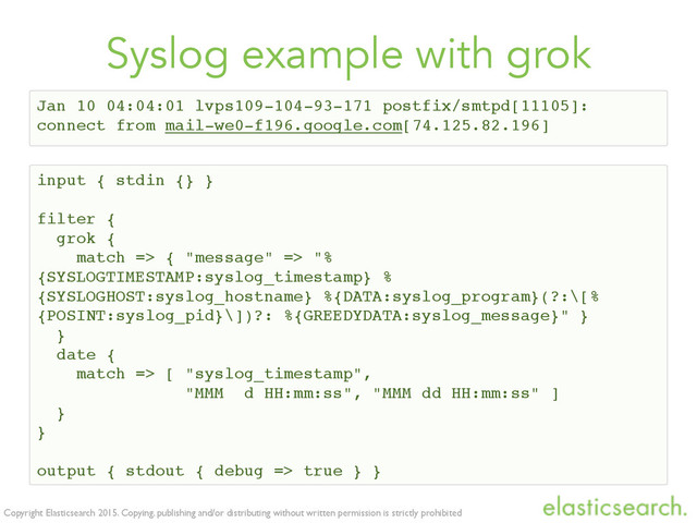 Copyright Elasticsearch 2015. Copying, publishing and/or distributing without written permission is strictly prohibited
Syslog example with grok
input { stdin {} }
filter {
grok {
match => { "message" => "%
{SYSLOGTIMESTAMP:syslog_timestamp} %
{SYSLOGHOST:syslog_hostname} %{DATA:syslog_program}(?:\[%
{POSINT:syslog_pid}\])?: %{GREEDYDATA:syslog_message}" }
}
date {
match => [ "syslog_timestamp",
"MMM d HH:mm:ss", "MMM dd HH:mm:ss" ]
}
}
output { stdout { debug => true } }
Jan 10 04:04:01 lvps109-104-93-171 postfix/smtpd[11105]:
connect from mail-we0-f196.google.com[74.125.82.196]
