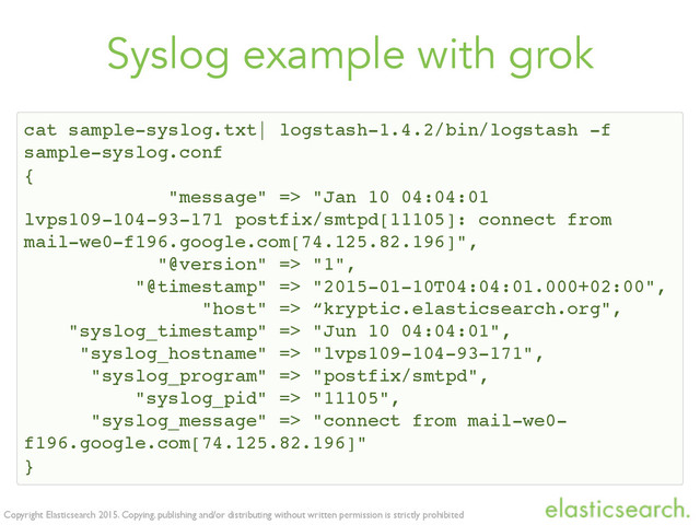 Copyright Elasticsearch 2015. Copying, publishing and/or distributing without written permission is strictly prohibited
Syslog example with grok
cat sample-syslog.txt| logstash-1.4.2/bin/logstash -f
sample-syslog.conf
{
"message" => "Jan 10 04:04:01
lvps109-104-93-171 postfix/smtpd[11105]: connect from
mail-we0-f196.google.com[74.125.82.196]",
"@version" => "1",
"@timestamp" => "2015-01-10T04:04:01.000+02:00",
"host" => “kryptic.elasticsearch.org",
"syslog_timestamp" => "Jun 10 04:04:01",
"syslog_hostname" => "lvps109-104-93-171",
"syslog_program" => "postfix/smtpd",
"syslog_pid" => "11105",
"syslog_message" => "connect from mail-we0-
f196.google.com[74.125.82.196]"
}

