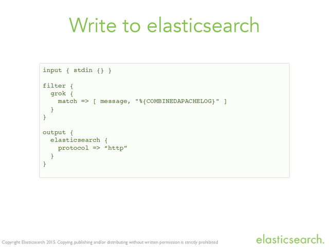 Copyright Elasticsearch 2015. Copying, publishing and/or distributing without written permission is strictly prohibited
Write to elasticsearch
input { stdin {} }
filter {
grok {
match => [ message, "%{COMBINEDAPACHELOG}" ]
}
}
output {
elasticsearch {
protocol => “http”
}
}
