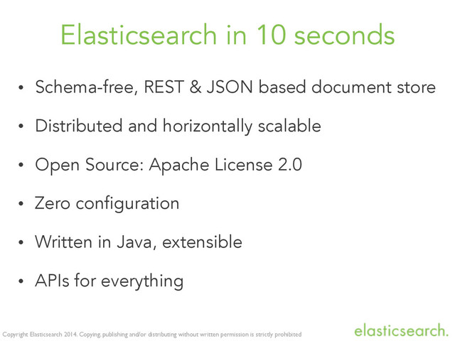 Copyright Elasticsearch 2014. Copying, publishing and/or distributing without written permission is strictly prohibited
Elasticsearch in 10 seconds
• Schema-free, REST & JSON based document store
• Distributed and horizontally scalable
• Open Source: Apache License 2.0
• Zero configuration
• Written in Java, extensible
• APIs for everything
