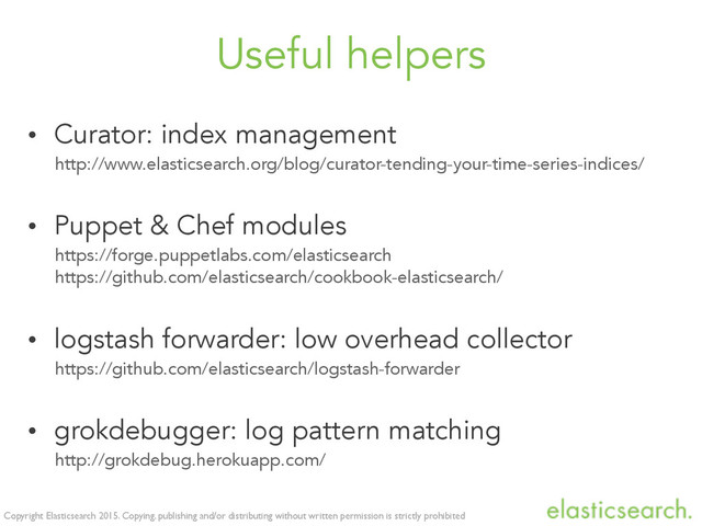 Copyright Elasticsearch 2015. Copying, publishing and/or distributing without written permission is strictly prohibited
Useful helpers
• Curator: index management
http://www.elasticsearch.org/blog/curator-tending-your-time-series-indices/
• Puppet & Chef modules
https://forge.puppetlabs.com/elasticsearch
https://github.com/elasticsearch/cookbook-elasticsearch/
• logstash forwarder: low overhead collector
https://github.com/elasticsearch/logstash-forwarder
• grokdebugger: log pattern matching
http://grokdebug.herokuapp.com/
