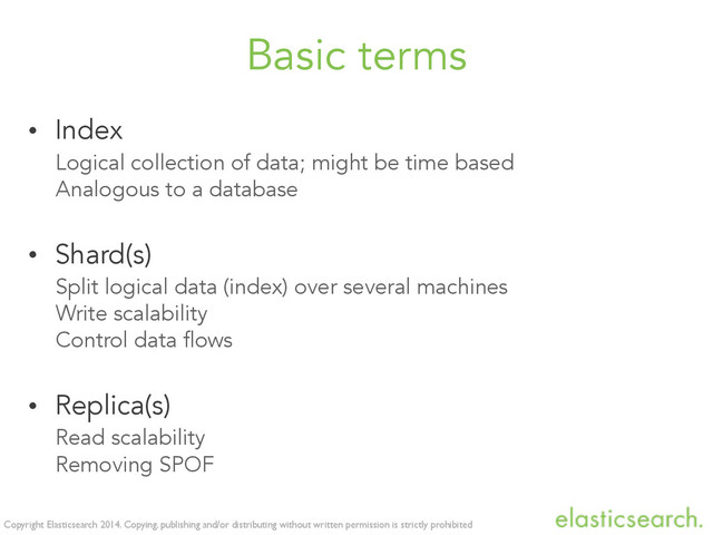 Copyright Elasticsearch 2014. Copying, publishing and/or distributing without written permission is strictly prohibited
Basic terms
• Index
Logical collection of data; might be time based
Analogous to a database
• Shard(s)
Split logical data (index) over several machines
Write scalability
Control data flows
• Replica(s)
Read scalability
Removing SPOF
