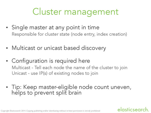 Copyright Elasticsearch 2014. Copying, publishing and/or distributing without written permission is strictly prohibited
Cluster management
• Single master at any point in time
Responsible for cluster state (node entry, index creation)
• Multicast or unicast based discovery
• Configuration is required here
Multicast - Tell each node the name of the cluster to join
Unicast - use IP(s) of existing nodes to join
• Tip: Keep master-eligible node count uneven,
helps to prevent split brain
