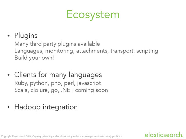 Copyright Elasticsearch 2014. Copying, publishing and/or distributing without written permission is strictly prohibited
Ecosystem
• Plugins
Many third party plugins available
Languages, monitoring, attachments, transport, scripting
Build your own!
• Clients for many languages
Ruby, python, php, perl, javascript
Scala, clojure, go, .NET coming soon
• Hadoop integration
