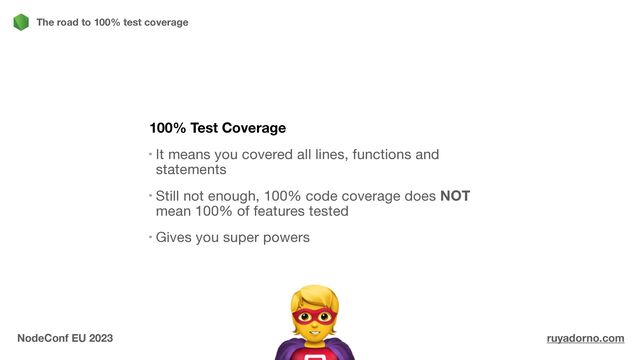 100% Test Coverage
It means you covered all lines, functions and
statements

Still not enough, 100% code coverage does NOT
mean 100% of features tested

Gives you super powers

The road to 100% test coverage
NodeConf EU 2023 ruyadorno.com
🦸
