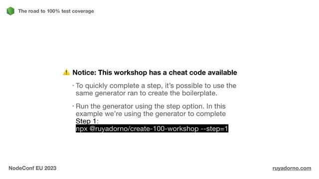 Notice: This workshop has a cheat code available
To quickly complete a step, it’s possible to use the
same generator ran to create the boilerplate.

Run the generator using the step option. In this
example we’re using the generator to complete
Step 1:
npx @ruyadorno/create-100-workshop --step=1
The road to 100% test coverage
NodeConf EU 2023 ruyadorno.com
⚠
