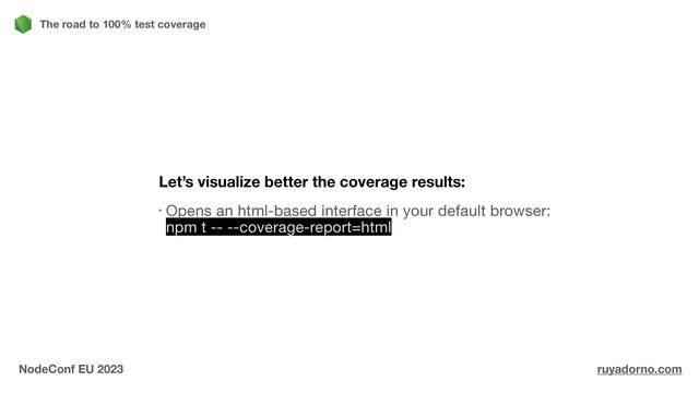 Let’s visualize better the coverage results:
Opens an html-based interface in your default browser:
npm t -- --coverage-report=html
The road to 100% test coverage
NodeConf EU 2023 ruyadorno.com
