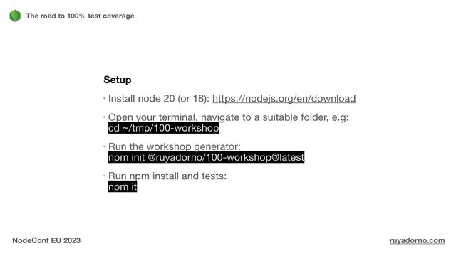 Setup
Install node 20 (or 18): https://nodejs.org/en/download

Open your terminal, navigate to a suitable folder, e.g:
cd ~/tmp/100-workshop

Run the workshop generator:
npm init @ruyadorno/100-workshop@latest

Run npm install and tests:
npm it
The road to 100% test coverage
NodeConf EU 2023 ruyadorno.com
