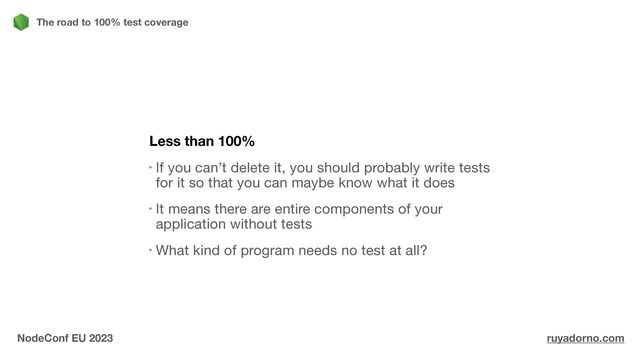 Less than 100%
If you can’t delete it, you should probably write tests
for it so that you can maybe know what it does

It means there are entire components of your
application without tests

What kind of program needs no test at all?
The road to 100% test coverage
NodeConf EU 2023 ruyadorno.com
