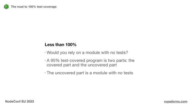 Less than 100%
Would you rely on a module with no tests?

A 95% test-covered program is two parts: the
covered part and the uncovered part

The uncovered part is a module with no tests
The road to 100% test coverage
NodeConf EU 2023 ruyadorno.com
