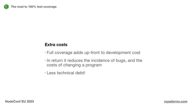 Extra costs
Full coverage adds up-front to development cost

In return it reduces the incidence of bugs, and the
costs of changing a program

Less technical debt!
The road to 100% test coverage
NodeConf EU 2023 ruyadorno.com
