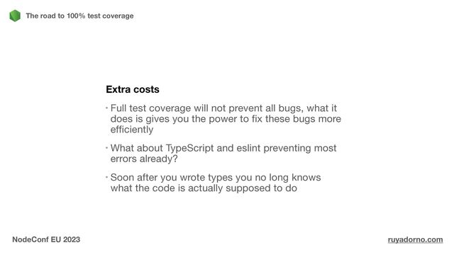 Extra costs
Full test coverage will not prevent all bugs, what it
does is gives you the power to fix these bugs more
efficiently

What about TypeScript and eslint preventing most
errors already?

Soon after you wrote types you no long knows
what the code is actually supposed to do
The road to 100% test coverage
NodeConf EU 2023 ruyadorno.com
