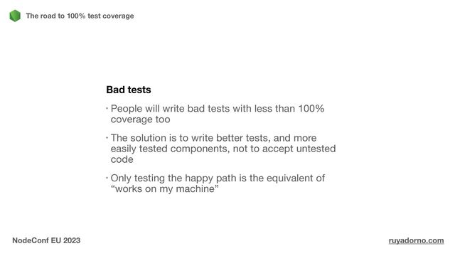 Bad tests
People will write bad tests with less than 100%
coverage too

The solution is to write better tests, and more
easily tested components, not to accept untested
code

Only testing the happy path is the equivalent of
“works on my machine”
The road to 100% test coverage
NodeConf EU 2023 ruyadorno.com
