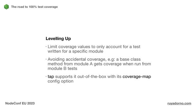 Levelling Up
Limit coverage values to only account for a test
written for a specific module

Avoiding accidental coverage, e.g: a base class
method from module A gets coverage when run from
module B tests

tap supports it out-of-the-box with its coverage-map
config option
The road to 100% test coverage
NodeConf EU 2023 ruyadorno.com
