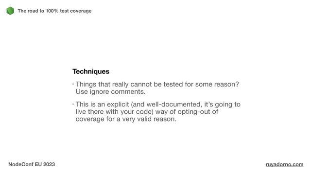 Techniques
Things that really cannot be tested for some reason?
Use ignore comments.

This is an explicit (and well-documented, it’s going to
live there with your code) way of opting-out of
coverage for a very valid reason.
The road to 100% test coverage
NodeConf EU 2023 ruyadorno.com

